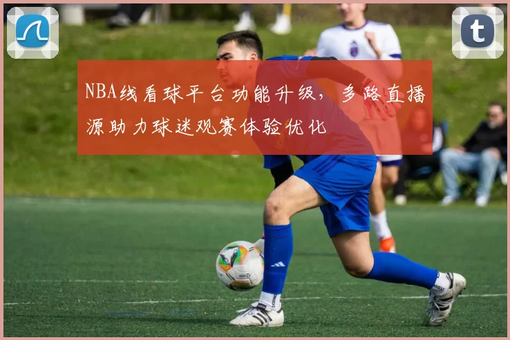 NBA线看球平台功能升级，多路直播源助力球迷观赛体验优化