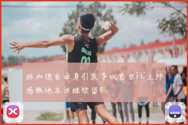 林加德自由身引发争议首尔FC主帅感慨他本该继续留队