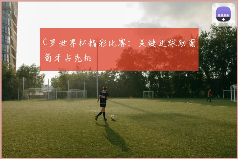 C罗世界杯精彩比赛：关键进球助葡萄牙占先机