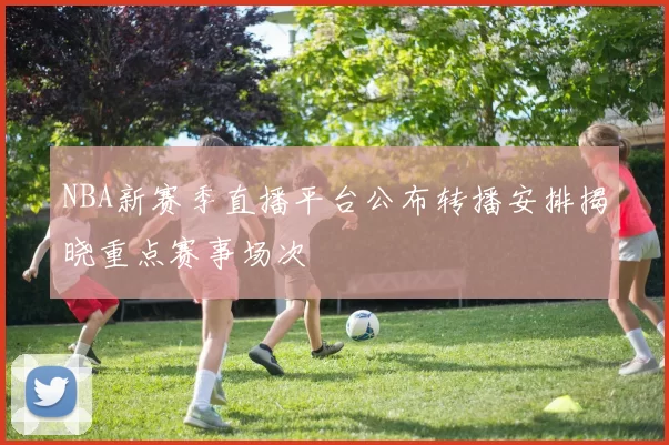 NBA新赛季直播平台公布转播安排揭晓重点赛事场次