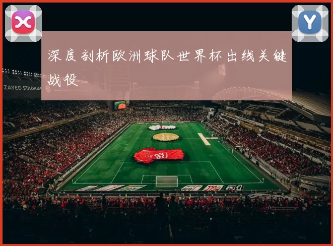 深度剖析欧洲球队世界杯出线关键战役