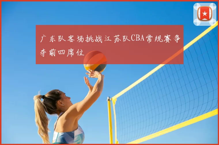 广东队客场挑战江苏队CBA常规赛争夺前四席位
