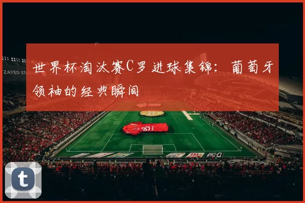 世界杯淘汰赛C罗进球集锦：葡萄牙领袖的经典瞬间