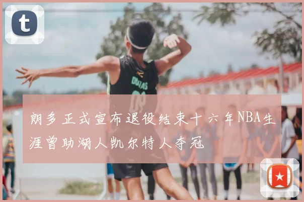 朗多正式宣布退役结束十六年NBA生涯曾助湖人凯尔特人夺冠