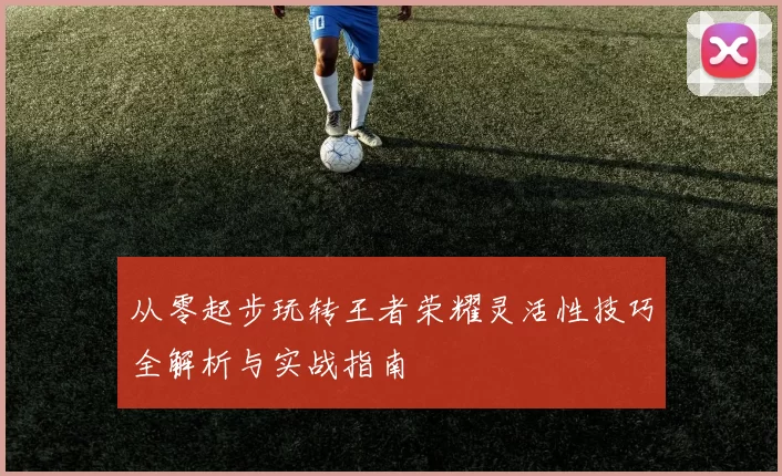 从零起步玩转王者荣耀灵活性技巧全解析与实战指南