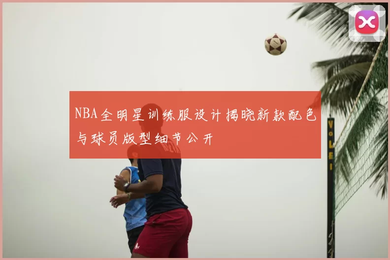 NBA全明星训练服设计揭晓新款配色与球员版型细节公开