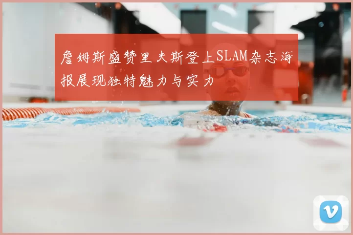 詹姆斯盛赞里夫斯登上SLAM杂志海报展现独特魅力与实力