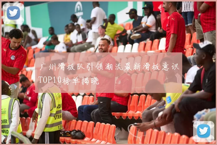 广州滑板队引领潮流最新滑板意识TOP10榜单揭晓