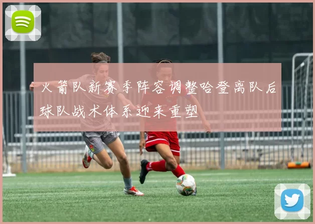 火箭队新赛季阵容调整哈登离队后球队战术体系迎来重塑
