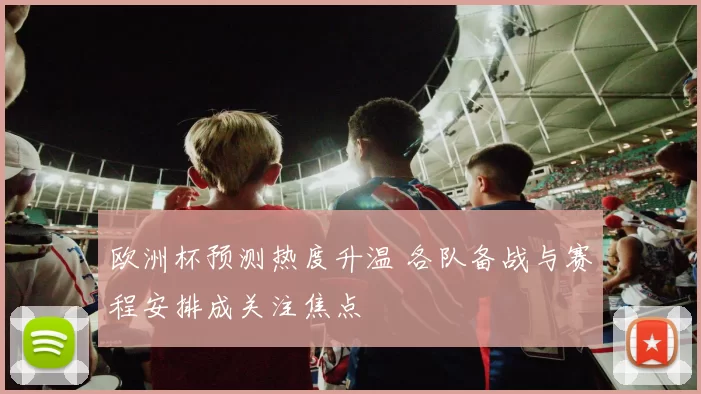 欧洲杯预测热度升温 各队备战与赛程安排成关注焦点