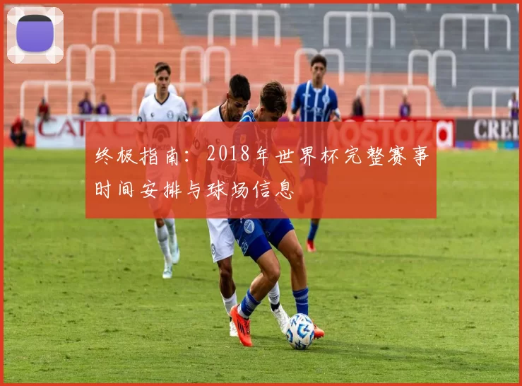 终极指南：2018年世界杯完整赛事时间安排与球场信息