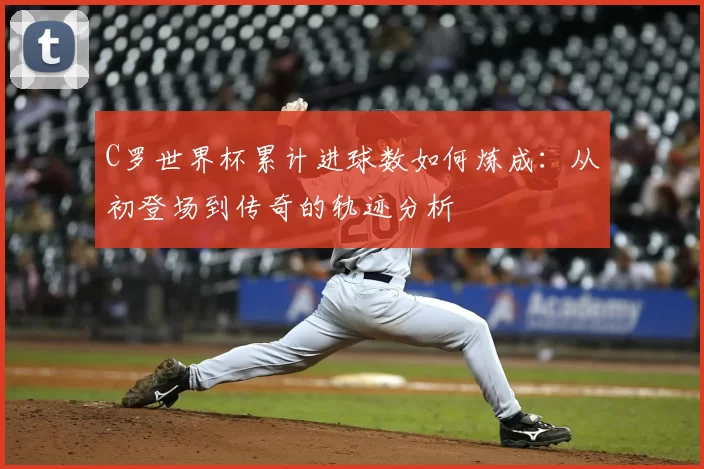 C罗世界杯累计进球数如何炼成：从初登场到传奇的轨迹分析