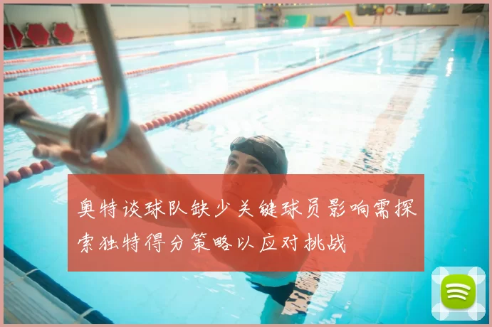 奥特谈球队缺少关键球员影响需探索独特得分策略以应对挑战