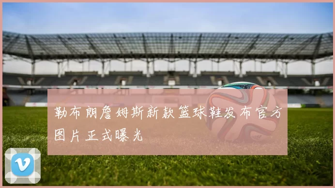 勒布朗詹姆斯新款篮球鞋发布官方图片正式曝光