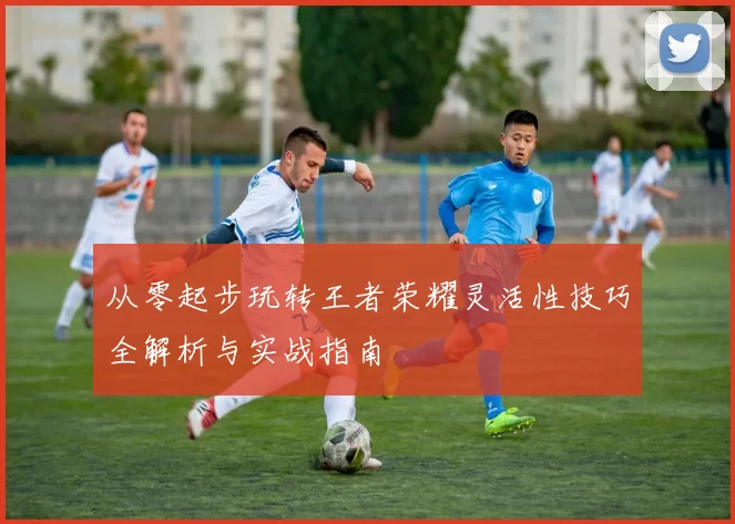 从零起步玩转王者荣耀灵活性技巧全解析与实战指南