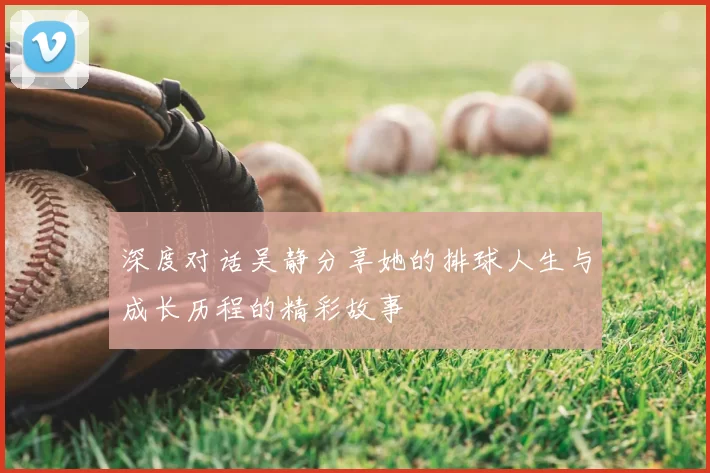 深度对话吴静分享她的排球人生与成长历程的精彩故事