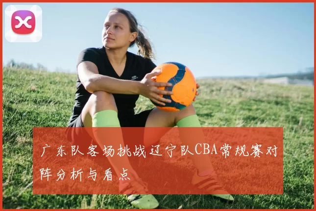 广东队客场挑战辽宁队CBA常规赛对阵分析与看点