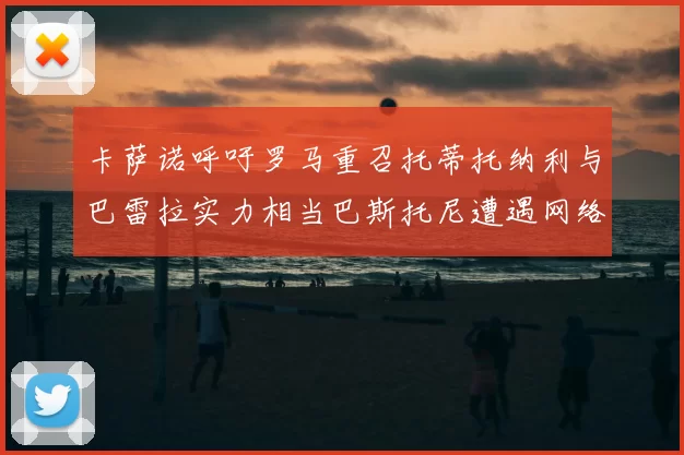 卡萨诺呼吁罗马重召托蒂托纳利与巴雷拉实力相当巴斯托尼遭遇网络暴力