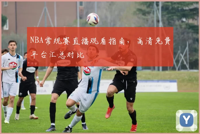 NBA常规赛直播观看指南，高清免费平台汇总对比