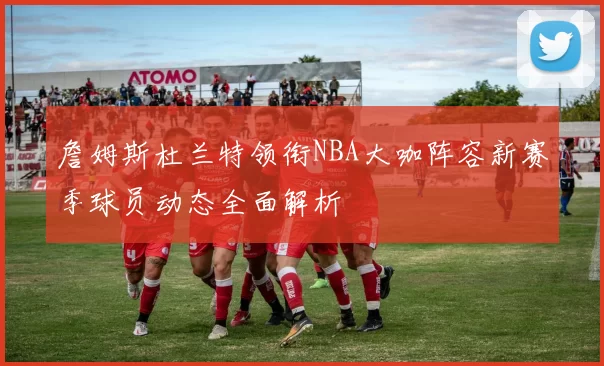 詹姆斯杜兰特领衔NBA大咖阵容新赛季球员动态全面解析