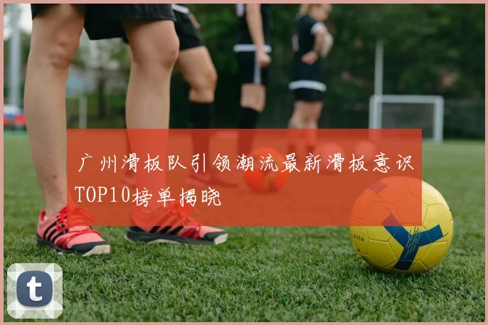 广州滑板队引领潮流最新滑板意识TOP10榜单揭晓