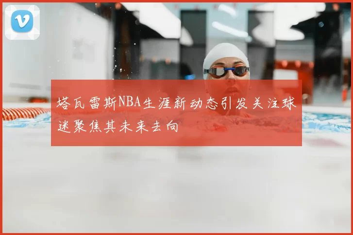 塔瓦雷斯NBA生涯新动态引发关注球迷聚焦其未来去向