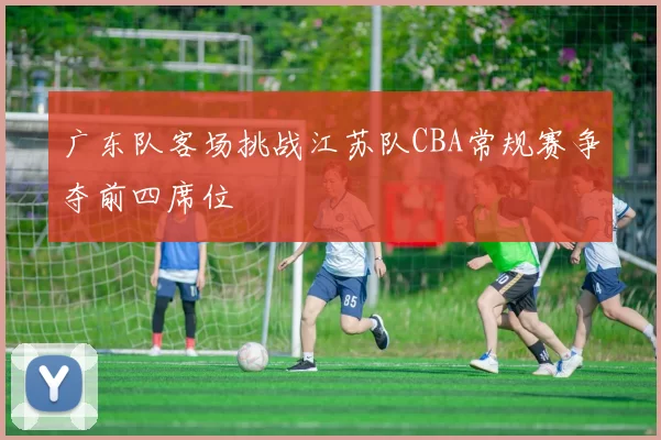广东队客场挑战江苏队CBA常规赛争夺前四席位