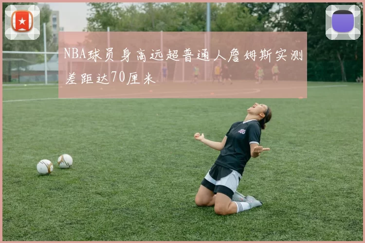 NBA球员身高远超普通人詹姆斯实测差距达70厘米