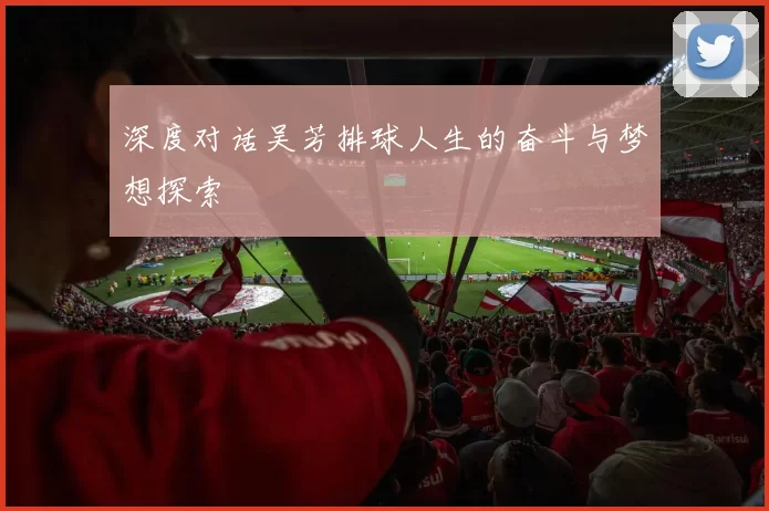 深度对话吴芳排球人生的奋斗与梦想探索