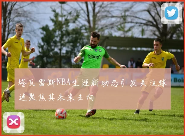 塔瓦雷斯NBA生涯新动态引发关注球迷聚焦其未来去向