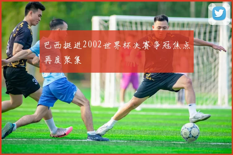巴西挺进2002世界杯决赛争冠焦点再度聚集