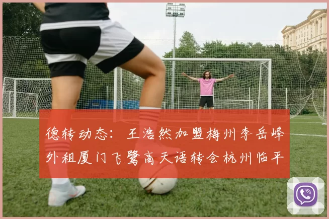 德转动态：王浩然加盟梅州李岳峰外租厦门飞鹭高天语转会杭州临平吴越