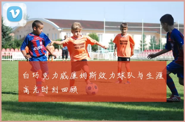 白巧克力威廉姆斯效力球队与生涯高光时刻回顾