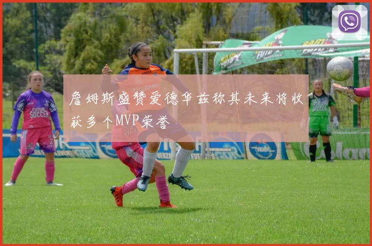 詹姆斯盛赞爱德华兹称其未来将收获多个MVP荣誉