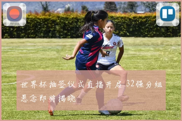 世界杯抽签仪式直播开启 32强分组悬念即将揭晓