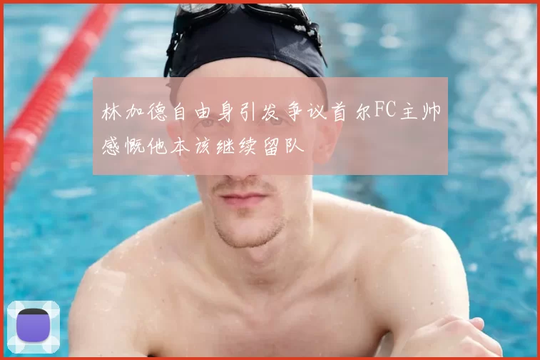 林加德自由身引发争议首尔FC主帅感慨他本该继续留队
