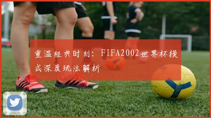 重温经典时刻：FIFA2002世界杯模式深度玩法解析
