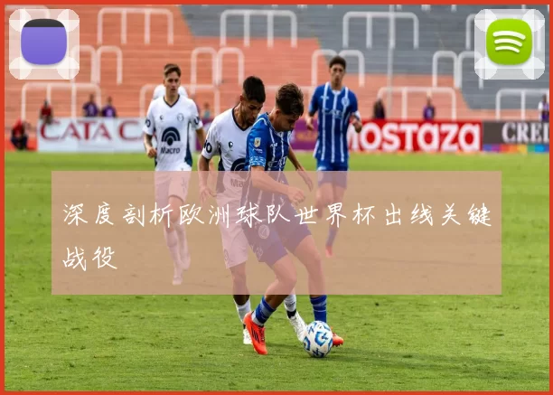 深度剖析欧洲球队世界杯出线关键战役