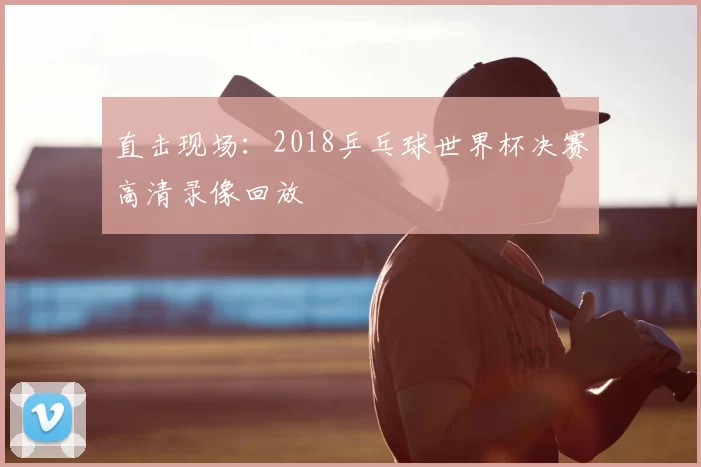 直击现场：2018乒乓球世界杯决赛高清录像回放