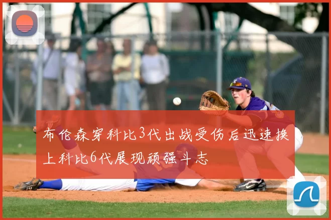 布伦森穿科比3代出战受伤后迅速换上科比6代展现顽强斗志