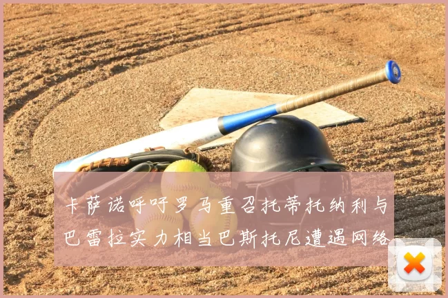 卡萨诺呼吁罗马重召托蒂托纳利与巴雷拉实力相当巴斯托尼遭遇网络暴力