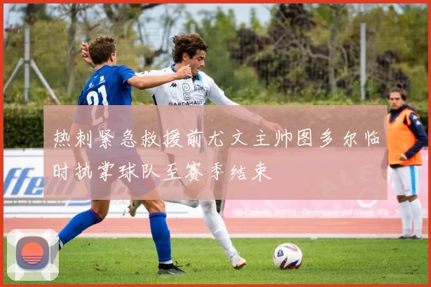 热刺紧急救援前尤文主帅图多尔临时执掌球队至赛季结束