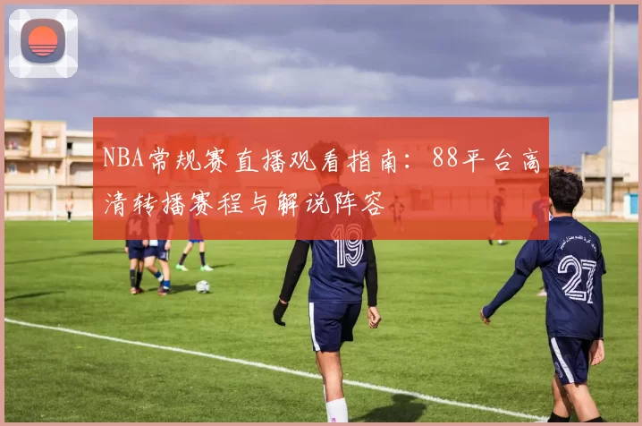 NBA常规赛直播观看指南：88平台高清转播赛程与解说阵容