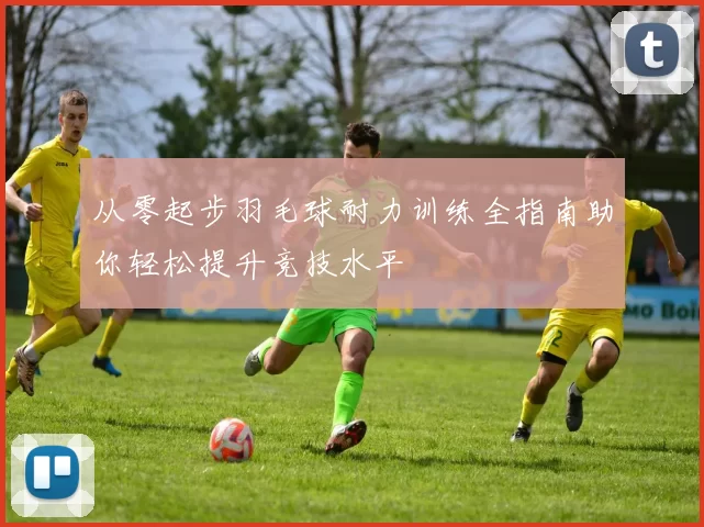 从零起步羽毛球耐力训练全指南助你轻松提升竞技水平