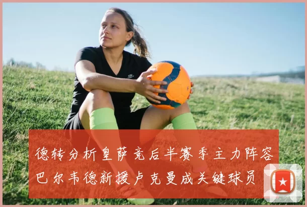 德转分析皇萨竞后半赛季主力阵容巴尔韦德新援卢克曼成关键球员